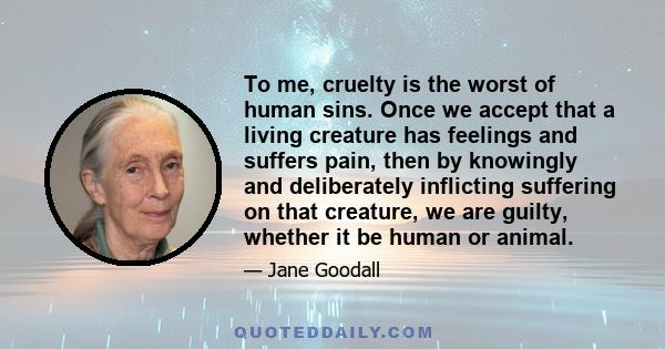 To me, cruelty is the worst of human sins. Once we accept that a living creature has feelings and suffers pain, then by knowingly and deliberately inflicting suffering on that creature, we are guilty, whether it be