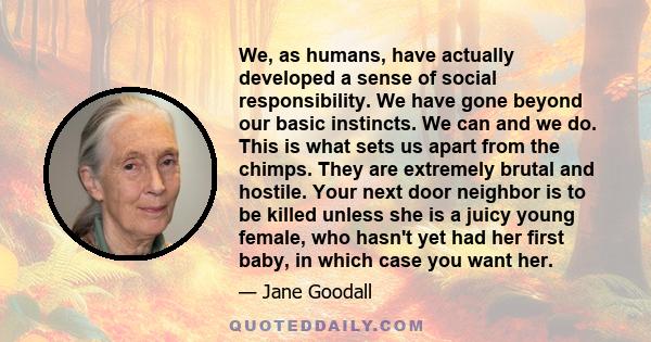 We, as humans, have actually developed a sense of social responsibility. We have gone beyond our basic instincts. We can and we do. This is what sets us apart from the chimps. They are extremely brutal and hostile. Your 