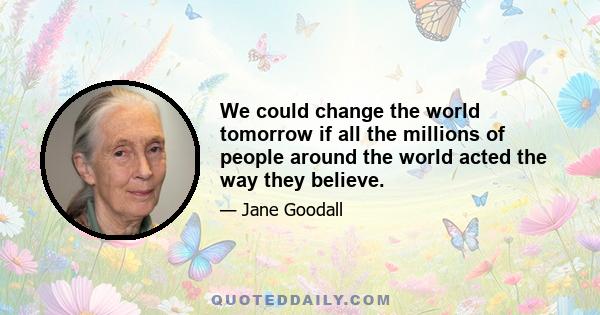 We could change the world tomorrow if all the millions of people around the world acted the way they believe.