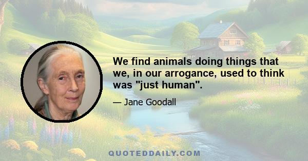 We find animals doing things that we, in our arrogance, used to think was just human.