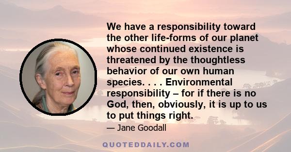 We have a responsibility toward the other life-forms of our planet whose continued existence is threatened by the thoughtless behavior of our own human species. . . . Environmental responsibility – for if there is no