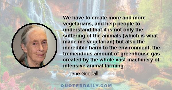 We have to create more and more vegetarians, and help people to understand that it is not only the suffering of the animals (which is what made me vegetarian) but also the incredible harm to the environment, the