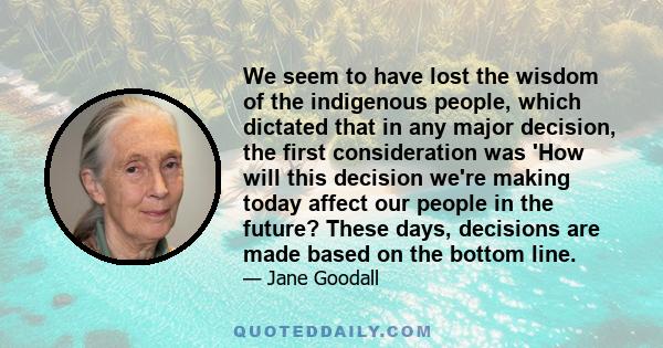 We seem to have lost the wisdom of the indigenous people, which dictated that in any major decision, the first consideration was 'How will this decision we're making today affect our people in the future? These days,