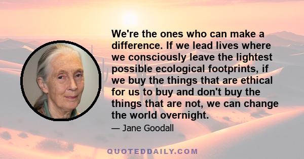 We're the ones who can make a difference. If we lead lives where we consciously leave the lightest possible ecological footprints, if we buy the things that are ethical for us to buy and don't buy the things that are