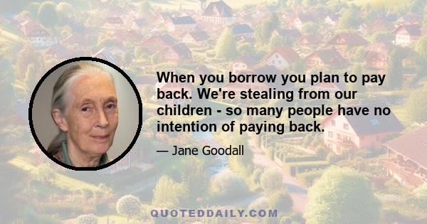 When you borrow you plan to pay back. We're stealing from our children - so many people have no intention of paying back.