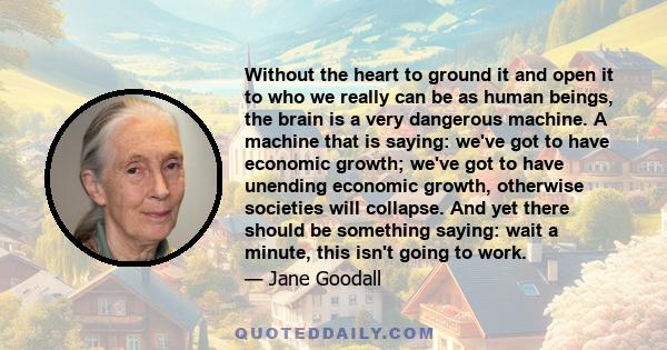 Without the heart to ground it and open it to who we really can be as human beings, the brain is a very dangerous machine. A machine that is saying: we've got to have economic growth; we've got to have unending economic 