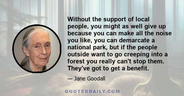 Without the support of local people, you might as well give up because you can make all the noise you like, you can demarcate a national park, but if the people outside want to go creeping into a forest you really can't 