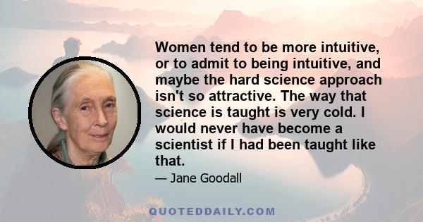 Women tend to be more intuitive, or to admit to being intuitive, and maybe the hard science approach isn't so attractive. The way that science is taught is very cold. I would never have become a scientist if I had been