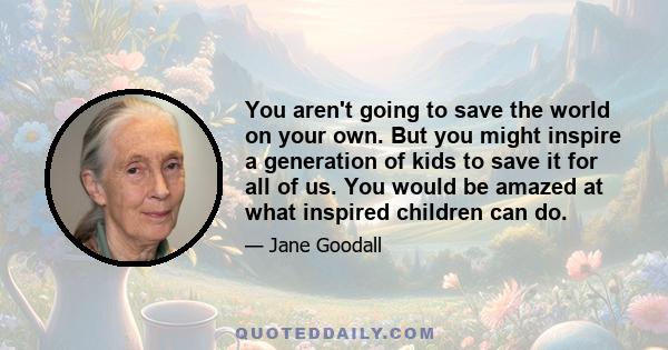 You aren't going to save the world on your own. But you might inspire a generation of kids to save it for all of us. You would be amazed at what inspired children can do.