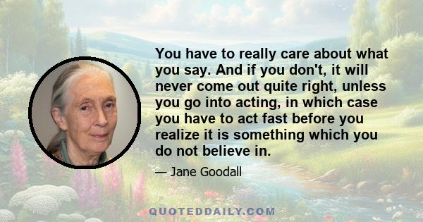 You have to really care about what you say. And if you don't, it will never come out quite right, unless you go into acting, in which case you have to act fast before you realize it is something which you do not believe 