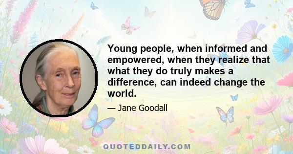 Young people, when informed and empowered, when they realize that what they do truly makes a difference, can indeed change the world.