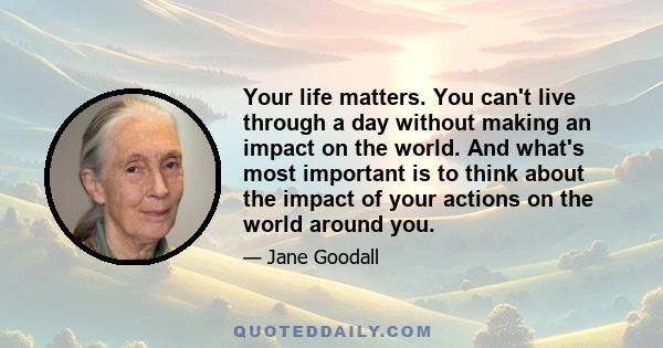 Your life matters. You can't live through a day without making an impact on the world. And what's most important is to think about the impact of your actions on the world around you.