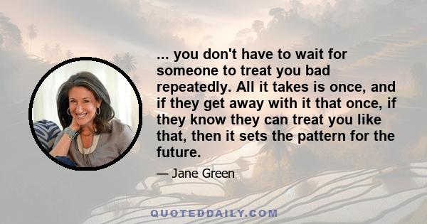 ... you don't have to wait for someone to treat you bad repeatedly. All it takes is once, and if they get away with it that once, if they know they can treat you like that, then it sets the pattern for the future.