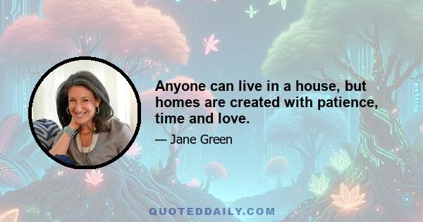 Anyone can live in a house, but homes are created with patience, time and love.