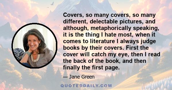 Covers, so many covers, so many different, delectable pictures, and although, metaphorically speaking, it is the thing I hate most, when it comes to literature I always judge books by their covers. First the cover will