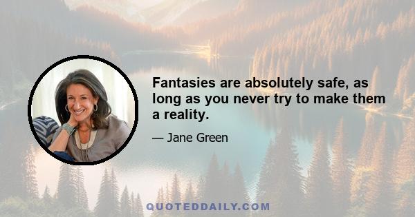 Fantasies are absolutely safe, as long as you never try to make them a reality.