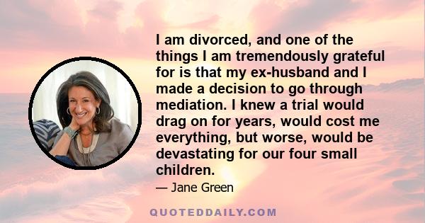 I am divorced, and one of the things I am tremendously grateful for is that my ex-husband and I made a decision to go through mediation. I knew a trial would drag on for years, would cost me everything, but worse, would 