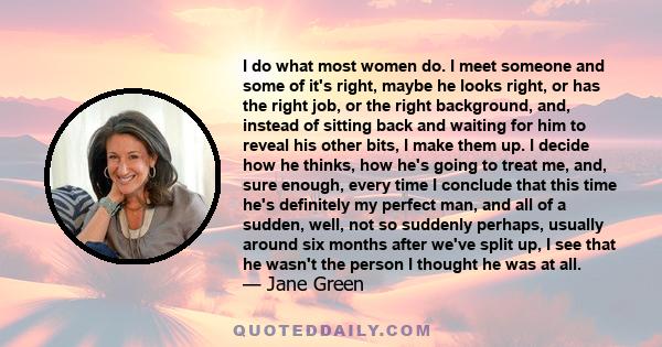 I do what most women do. I meet someone and some of it's right, maybe he looks right, or has the right job, or the right background, and, instead of sitting back and waiting for him to reveal his other bits, I make them 