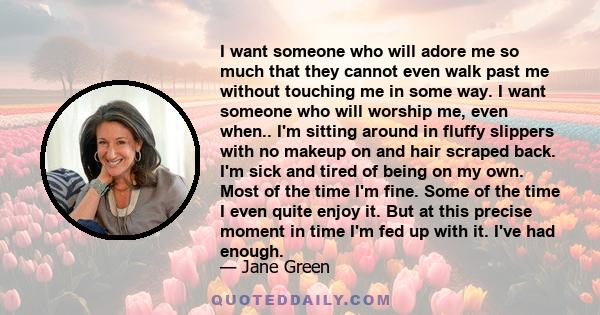 I want someone who will adore me so much that they cannot even walk past me without touching me in some way. I want someone who will worship me, even when.. I'm sitting around in fluffy slippers with no makeup on and