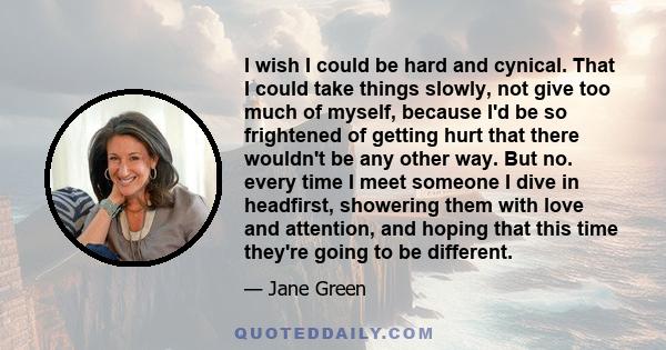 I wish I could be hard and cynical. That I could take things slowly, not give too much of myself, because I'd be so frightened of getting hurt that there wouldn't be any other way. But no. every time I meet someone I