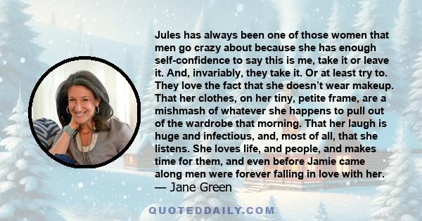 Jules has always been one of those women that men go crazy about because she has enough self-confidence to say this is me, take it or leave it. And, invariably, they take it. Or at least try to. They love the fact that