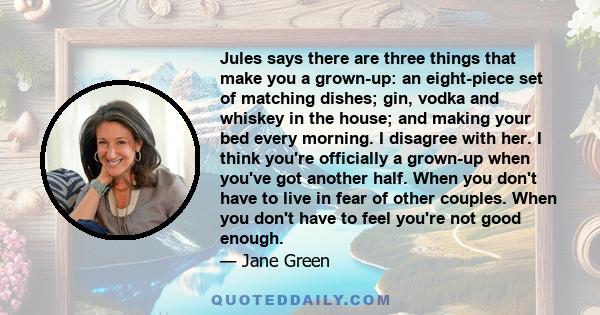 Jules says there are three things that make you a grown-up: an eight-piece set of matching dishes; gin, vodka and whiskey in the house; and making your bed every morning. I disagree with her. I think you're officially a 