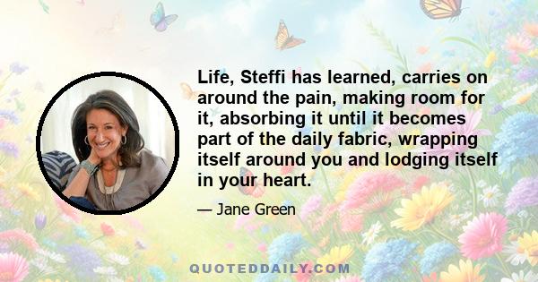 Life, Steffi has learned, carries on around the pain, making room for it, absorbing it until it becomes part of the daily fabric, wrapping itself around you and lodging itself in your heart.