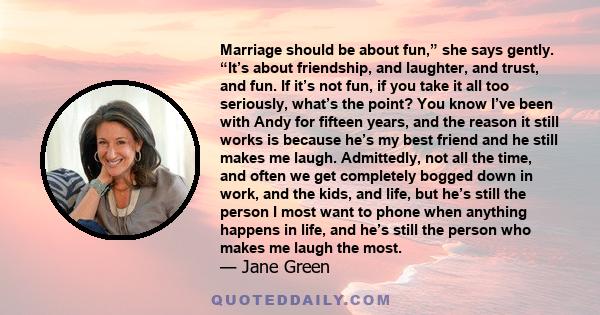 Marriage should be about fun,” she says gently. “It’s about friendship, and laughter, and trust, and fun. If it’s not fun, if you take it all too seriously, what’s the point? You know I’ve been with Andy for fifteen