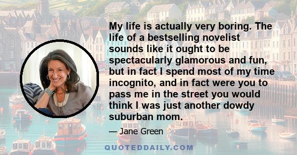 My life is actually very boring. The life of a bestselling novelist sounds like it ought to be spectacularly glamorous and fun, but in fact I spend most of my time incognito, and in fact were you to pass me in the