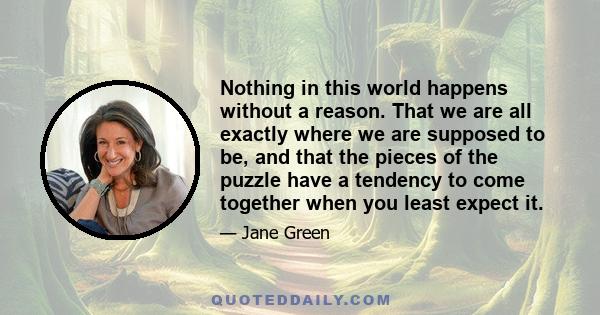 Nothing in this world happens without a reason. That we are all exactly where we are supposed to be, and that the pieces of the puzzle have a tendency to come together when you least expect it.