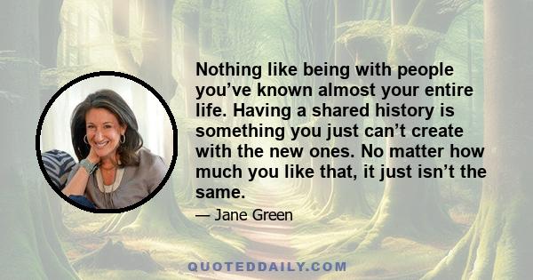 Nothing like being with people you’ve known almost your entire life. Having a shared history is something you just can’t create with the new ones. No matter how much you like that, it just isn’t the same.