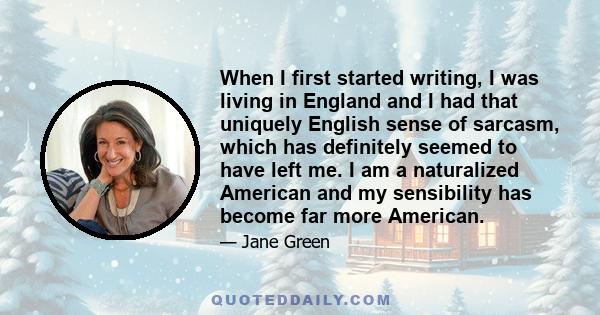 When I first started writing, I was living in England and I had that uniquely English sense of sarcasm, which has definitely seemed to have left me. I am a naturalized American and my sensibility has become far more