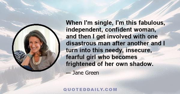 When I'm single, I'm this fabulous, independent, confident woman, and then I get involved with one disastrous man after another and I turn into this needy, insecure, fearful girl who becomes frightened of her own shadow.