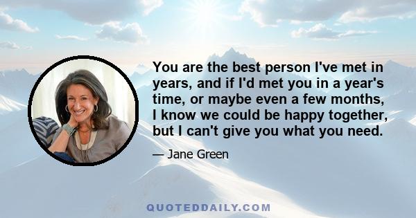 You are the best person I've met in years, and if I'd met you in a year's time, or maybe even a few months, I know we could be happy together, but I can't give you what you need.