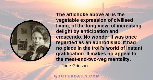 The artichoke above all is the vegetable expression of civilised living, of the long view, of increasing delight by anticipation and crescendo. No wonder it was once regarded as an aphrodisiac. It had no place in the