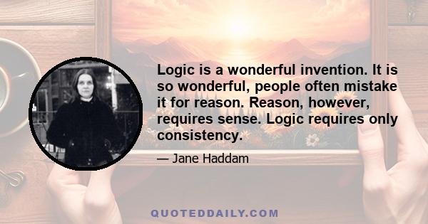 Logic is a wonderful invention. It is so wonderful, people often mistake it for reason. Reason, however, requires sense. Logic requires only consistency.