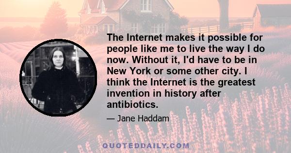 The Internet makes it possible for people like me to live the way I do now. Without it, I'd have to be in New York or some other city. I think the Internet is the greatest invention in history after antibiotics.