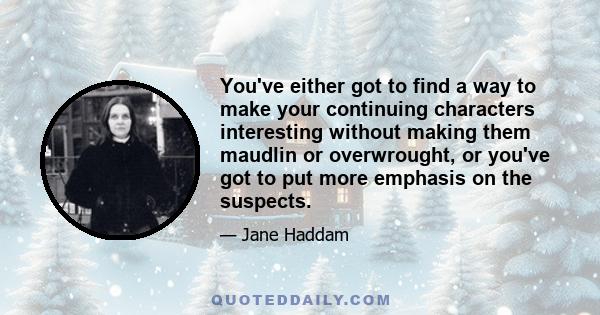 You've either got to find a way to make your continuing characters interesting without making them maudlin or overwrought, or you've got to put more emphasis on the suspects.