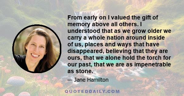 From early on I valued the gift of memory above all others. I understood that as we grow older we carry a whole nation around inside of us, places and ways that have disappeared, believing that they are ours, that we