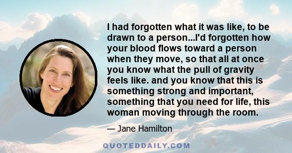 I had forgotten what it was like, to be drawn to a person...I'd forgotten how your blood flows toward a person when they move, so that all at once you know what the pull of gravity feels like. and you know that this is