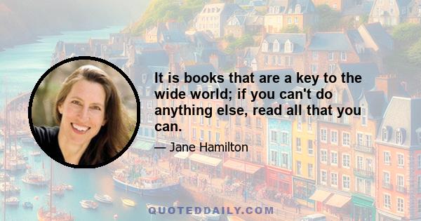 It is books that are a key to the wide world; if you can't do anything else, read all that you can.