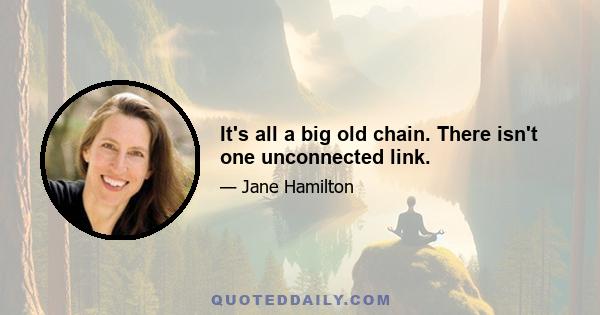 It's all a big old chain. There isn't one unconnected link.