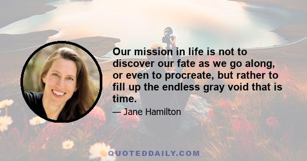 Our mission in life is not to discover our fate as we go along, or even to procreate, but rather to fill up the endless gray void that is time.