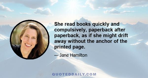 She read books quickly and compulsively, paperback after paperback, as if she might drift away without the anchor of the printed page.