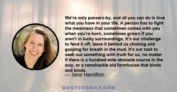 We're only passers-by, and all you can do is love what you have in your life. A person has to fight the meanness that sometimes comes with you when you're born, sometimes grows if you aren't in lucky surroundings. It's