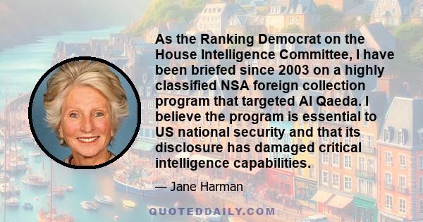 As the Ranking Democrat on the House Intelligence Committee, I have been briefed since 2003 on a highly classified NSA foreign collection program that targeted Al Qaeda. I believe the program is essential to US national 