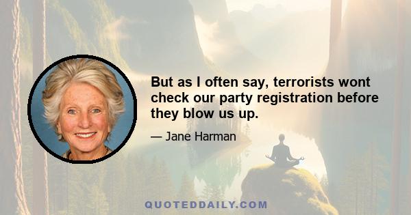 But as I often say, terrorists wont check our party registration before they blow us up.