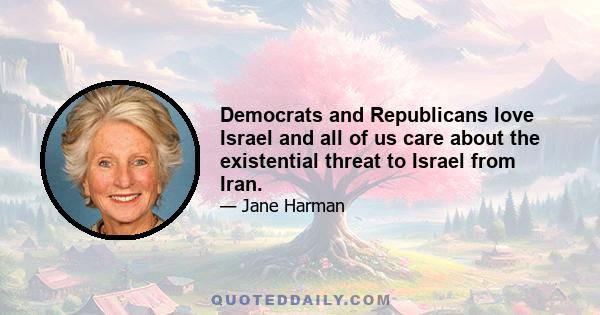 Democrats and Republicans love Israel and all of us care about the existential threat to Israel from Iran.