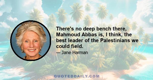 There's no deep bench there, Mahmoud Abbas is, I think, the best leader of the Palestinians we could field.