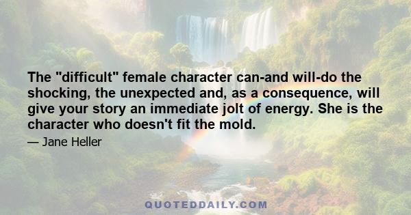 The difficult female character can-and will-do the shocking, the unexpected and, as a consequence, will give your story an immediate jolt of energy. She is the character who doesn't fit the mold.